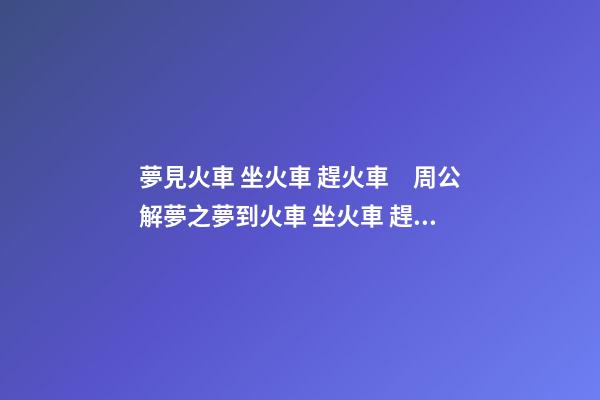 夢見火車 坐火車 趕火車　周公解夢之夢到火車 坐火車 趕火車
